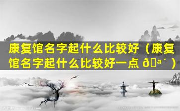 康复馆名字起什么比较好（康复馆名字起什么比较好一点 🪴 ）